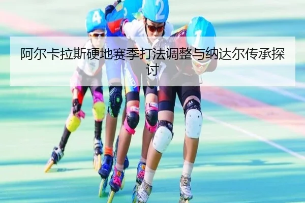 阿尔卡拉斯硬地赛季打法调整与纳达尔传承探讨